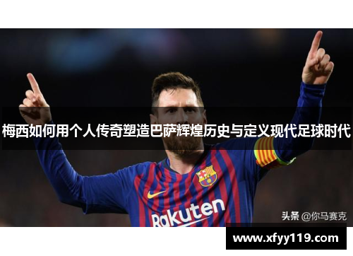 梅西如何用个人传奇塑造巴萨辉煌历史与定义现代足球时代