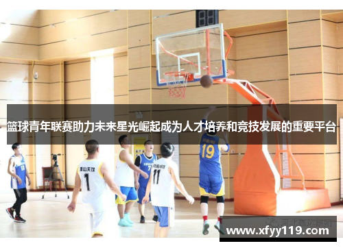 篮球青年联赛助力未来星光崛起成为人才培养和竞技发展的重要平台