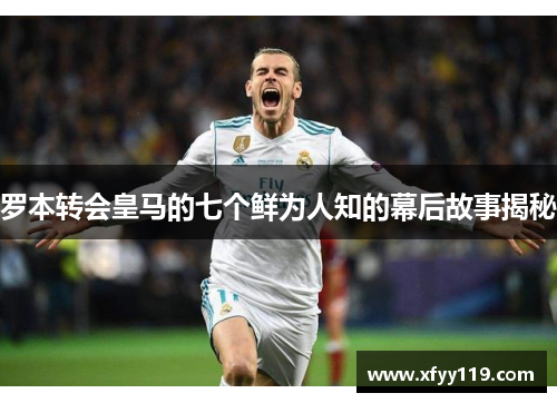 罗本转会皇马的七个鲜为人知的幕后故事揭秘