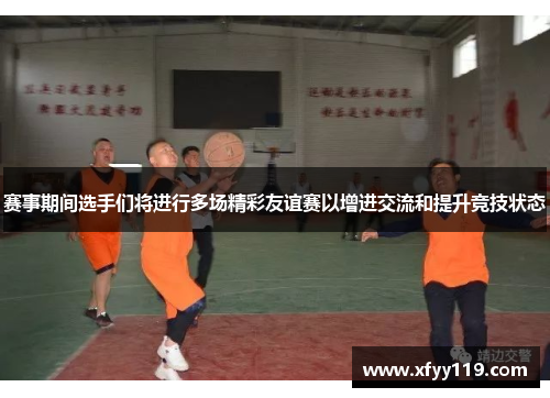 赛事期间选手们将进行多场精彩友谊赛以增进交流和提升竞技状态